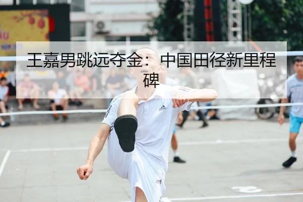 王嘉男跳远夺金：中国田径新里程碑