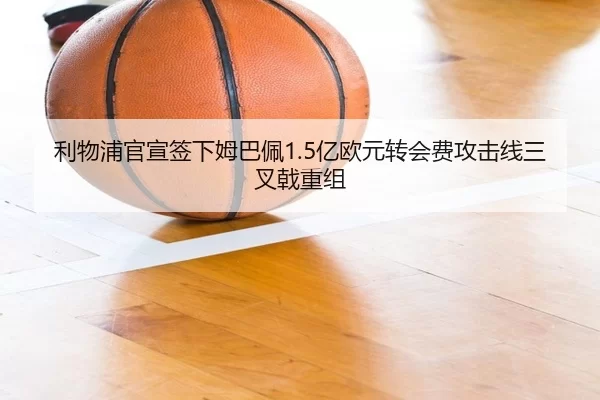 利物浦官宣签下姆巴佩1.5亿欧元转会费攻击线三叉戟重组